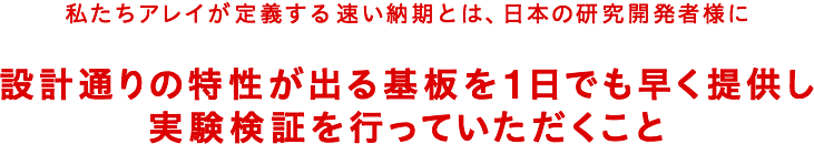 私たちアレイが定義する速い納期とは、日本の研究開発者様に設計通りの特性が出る基板を1日でも早く提供し実験検証を行っていただくこと