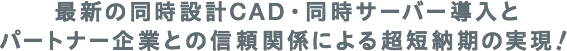 最新の同時設計CAD・同時サーバー導入とパートナー企業との信頼関係による超短納期の実現