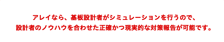 アレイなら、基板設計者がシミュレーションを行うので、設計者のノウハウを合わせた正確かつ現実的な対策報告が可能です。